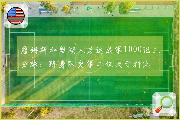 詹姆斯加盟湖人后达成第1000记三分球，跻身队史第二仅次于科比
