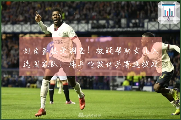 刘南奎接受调查！被疑帮助女儿入选国家队，韩乒伦敦世乒赛选拔延迟至四月