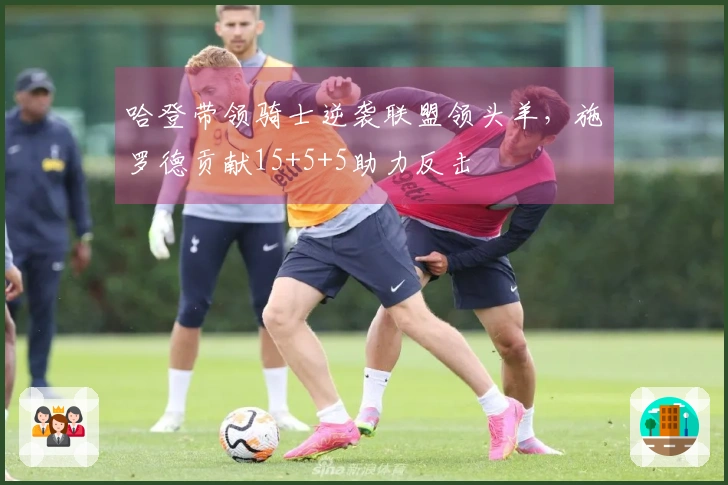 哈登带领骑士逆袭联盟领头羊，施罗德贡献15+5+5助力反击