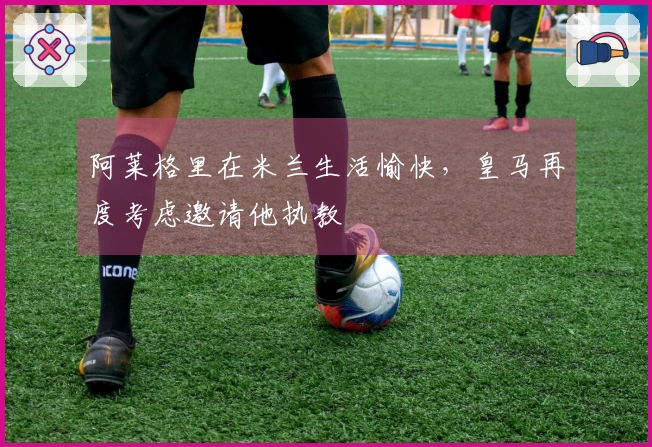 阿莱格里在米兰生活愉快，皇马再度考虑邀请他执教