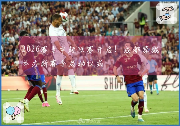2026赛季中超联赛开启！成都蓉城举办新赛季启动仪式