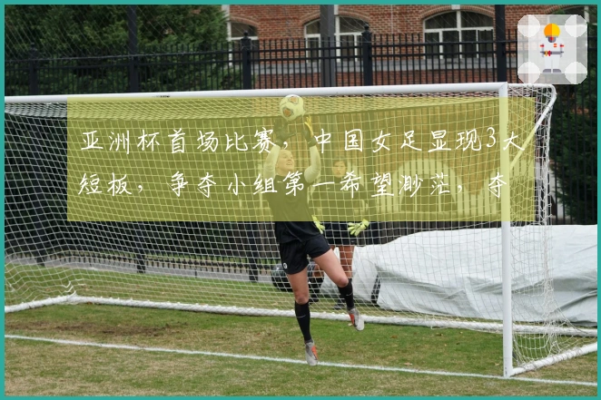 亚洲杯首场比赛，中国女足显现3大短板，争夺小组第一希望渺茫，夺冠之路受阻