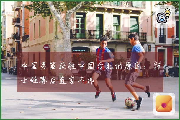 中国男篮获胜中国台北的原因，郭士强赛后直言不讳
