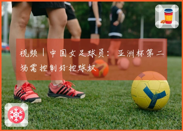 视频｜中国女足球员：亚洲杯第二场需控制好控球权