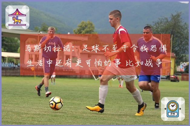 马斯切拉诺：足球不至于令我恐惧 生活中还有更可怕的事 比如战争