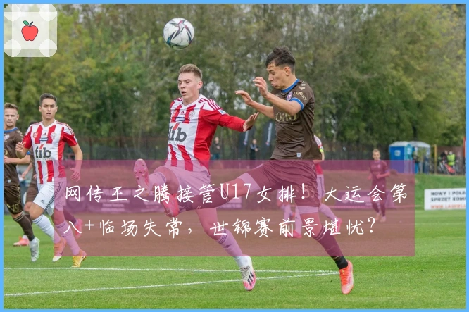 网传王之腾接管U17女排！大运会第八+临场失常，世锦赛前景堪忧？