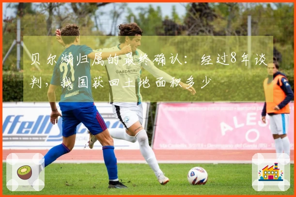 贝尔湖归属的最终确认：经过8年谈判，我国获回土地面积多少