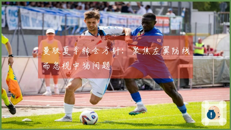 曼联夏季转会方针：聚焦左翼防线而忽视中场问题