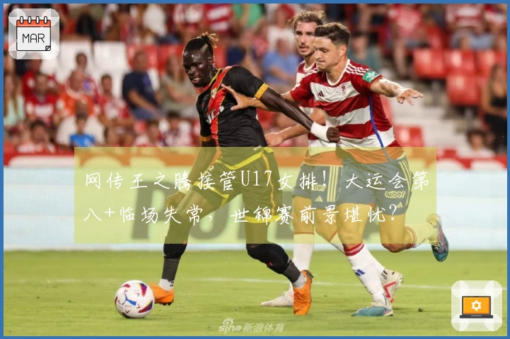 网传王之腾接管U17女排！大运会第八+临场失常，世锦赛前景堪忧？