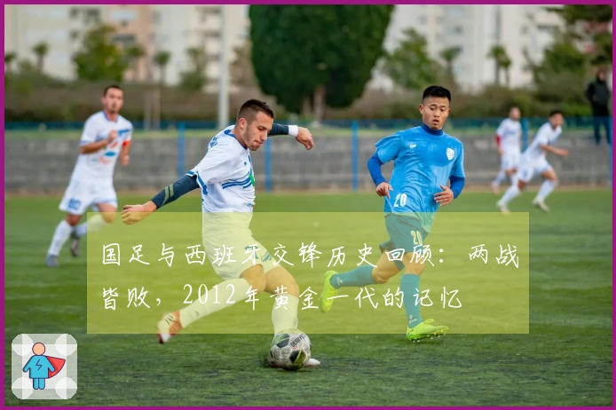 国足与西班牙交锋历史回顾：两战皆败，2012年黄金一代的记忆