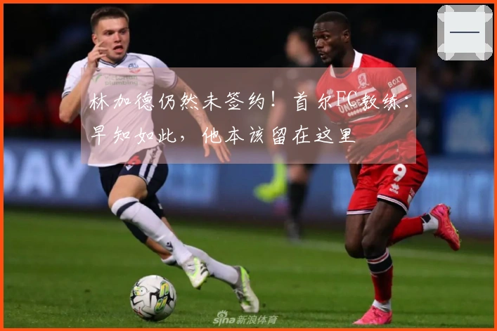 林加德仍然未签约！首尔FC教练：早知如此，他本该留在这里