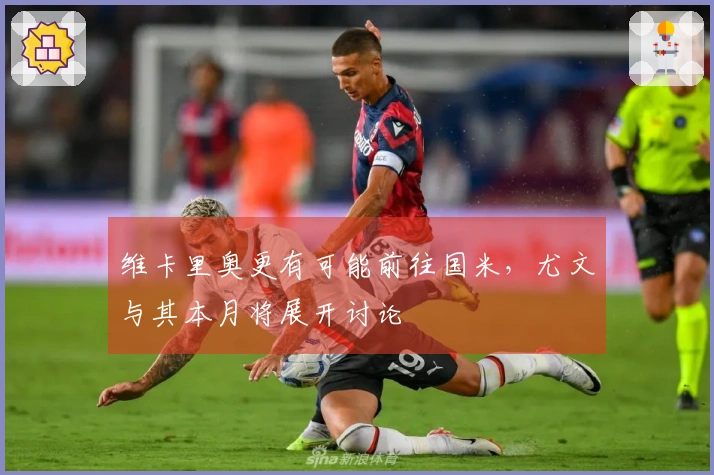 维卡里奥更有可能前往国米，尤文与其本月将展开讨论