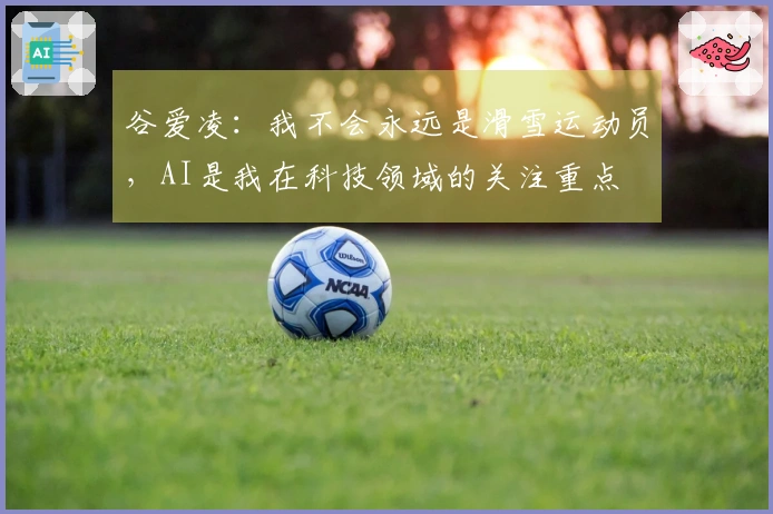 谷爱凌：我不会永远是滑雪运动员，AI是我在科技领域的关注重点