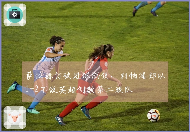 萨拉赫打破进球瓶颈，利物浦却以1-2不敌英超倒数第二狼队