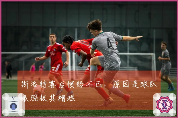 斯洛特赛后愤怒不已，原因是球队表现极其糟糕