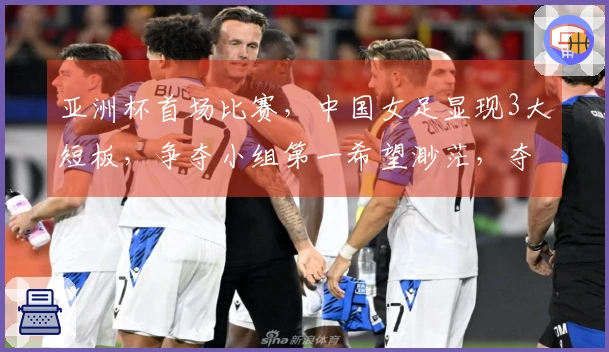 亚洲杯首场比赛，中国女足显现3大短板，争夺小组第一希望渺茫，夺冠之路受阻