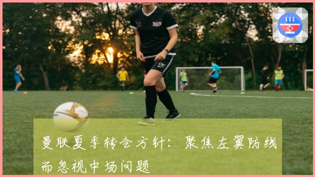 曼联夏季转会方针：聚焦左翼防线而忽视中场问题