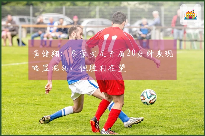 黄健翔：尽管女足开局20分钟表现略显混乱，但胜利在望